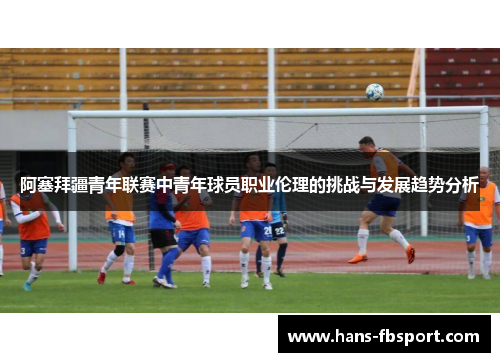 阿塞拜疆青年联赛中青年球员职业伦理的挑战与发展趋势分析