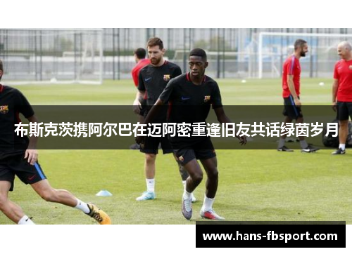 布斯克茨携阿尔巴在迈阿密重逢旧友共话绿茵岁月