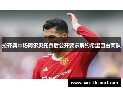 拉齐奥中场阿尔贝托赛后公开要求解约希望自由离队 拉齐奥中场阿尔贝托赛后公开要求解约希望自由离队
